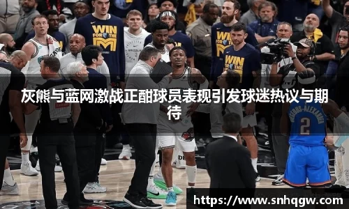 灰熊与蓝网激战正酣球员表现引发球迷热议与期待