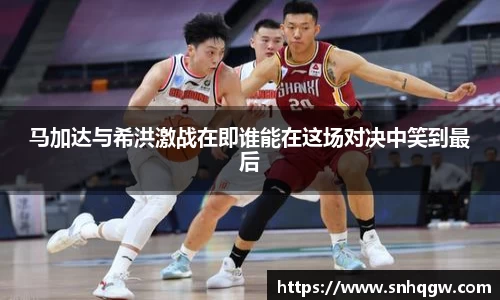 马加达与希洪激战在即谁能在这场对决中笑到最后
