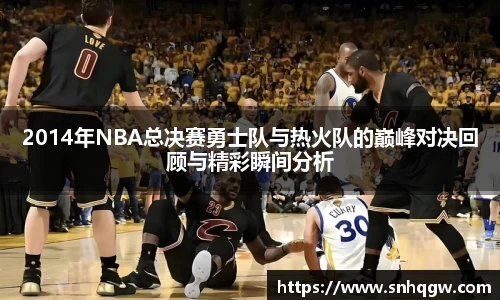 2014年NBA总决赛勇士队与热火队的巅峰对决回顾与精彩瞬间分析
