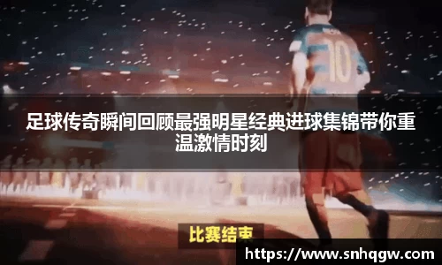 足球传奇瞬间回顾最强明星经典进球集锦带你重温激情时刻